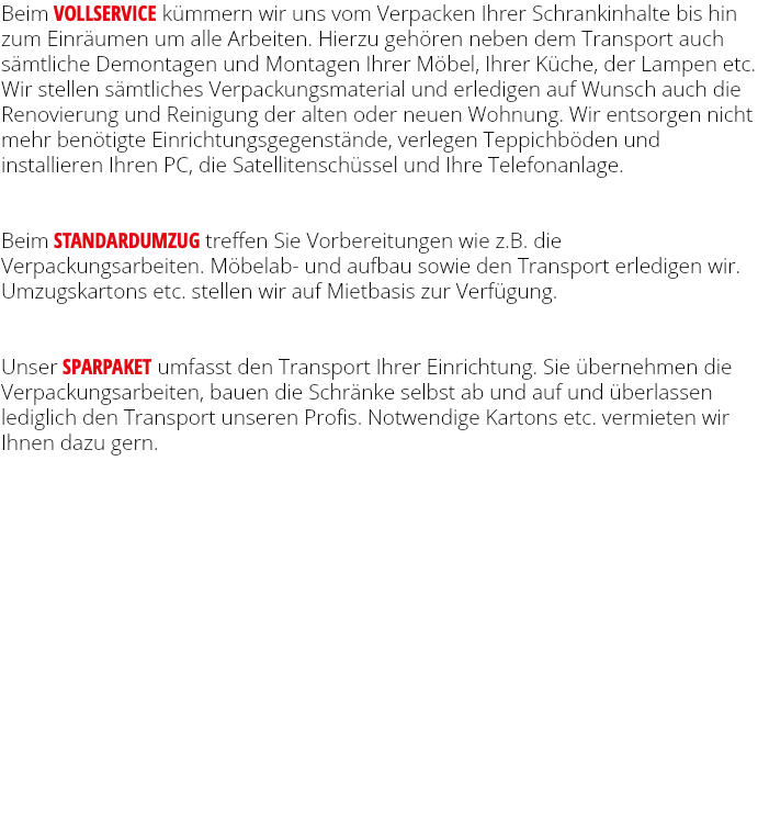 Beim VOLLSERVICE kümmern wir uns vom Verpacken Ihrer Schrankinhalte bis hin zum Einräumen um alle Arbeiten. Hierzu gehören neben dem Transport auch sämtliche Demontagen und Montagen Ihrer Möbel, Ihrer Küche, der Lampen etc. Wir stellen sämtliches Verpackungsmaterial und erledigen auf Wunsch auch die Renovierung und Reinigung der alten oder neuen Wohnung. Wir entsorgen nicht mehr benötigte Einrichtungsgegenstände, verlegen Teppichböden und installieren Ihren PC, die Satellitenschüssel und Ihre Telefonanlage. Beim STANDARDUMZUG treffen Sie Vorbereitungen wie z.B. die Verpackungsarbeiten. Möbelab- und aufbau sowie den Transport erledigen wir. Umzugskartons etc. stellen wir auf Mietbasis zur Verfügung. Unser SPARPAKET umfasst den Transport Ihrer Einrichtung. Sie übernehmen die Verpackungsarbeiten, bauen die Schränke selbst ab und auf und überlassen lediglich den Transport unseren Profis. Notwendige Kartons etc. vermieten wir Ihnen dazu gern. 