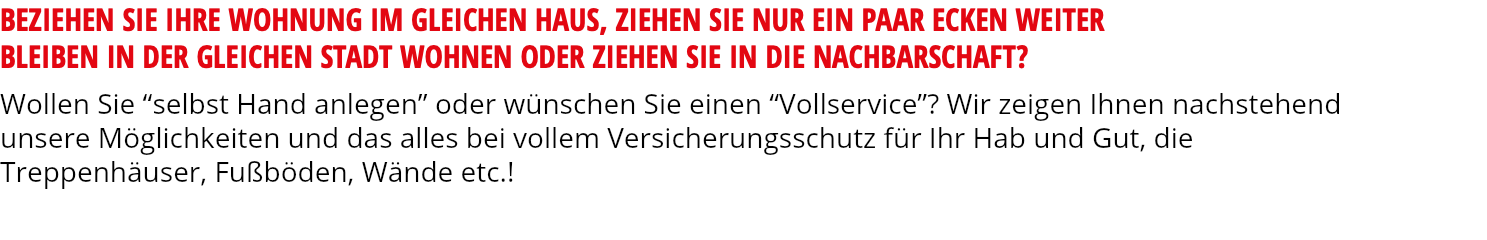 BEZIEHEN SIE IHRE WOHNUNG IM GLEICHEN HAUS, ZIEHEN SIE NUR EIN PAAR ECKEN WEITER BLEIBEN IN DER GLEICHEN STADT WOHNEN ODER ZIEHEN SIE IN DIE NACHBARSCHAFT? Wollen Sie “selbst Hand anlegen” oder wünschen Sie einen “Vollservice”? Wir zeigen Ihnen nachstehend unsere Möglichkeiten und das alles bei vollem Versicherungsschutz für Ihr Hab und Gut, die Treppenhäuser, Fußböden, Wände etc.!