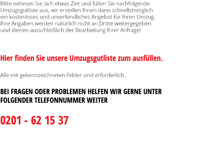 Bitte nehmen Sie sich etwas Zeit und füllen Sie nachfolgende Umzugsgutliste aus, wir erstellen Ihnen dann schnellstmöglich ein kostenloses und unverbindliches Angebot für Ihren Umzug. Ihre Angaben werden natürlich nicht an Dritte weitergegeben und dienen ausschließlich der Bearbeitung Ihrer Anfrage!     Hier finden Sie unsere Umzugsgutliste zum ausfüllen.  Alle mit gekennzeichneten Felder sind erforderlich.. BEI FRAGEN ODER PROBLEMEN HELFEN WIR GERNE UNTER FOLGENDER TELEFONNUMMER WEITER 0201 - 62 15 37 