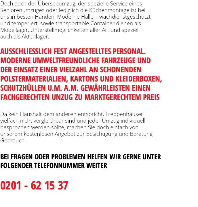 Doch auch der Überseeumzug, der spezielle Service eines Seniorenumzuges oder lediglich die Küchenmontage ist bei uns in besten Händen. Moderne Hallen, wachdienstgeschützt und temperiert, sowie transportable Container dienen als Möbellager, Unterstellmöglichkeiten aller Art und speziell auch als Aktenlager.   AUSSCHLIESSLICH FEST ANGESTELLTES PERSONAL. MODERNE UMWELTFREUNDLICHE FAHRZEUGE UND  DER EINSATZ EINER VIELZAHL AN SCHONENDEN POLSTERMATERIALIEN, KARTONS UND KLEIDERBOXEN, SCHUTZHÜLLEN U.M. A.M. GEWÄHRLEISTEN EINEN FACHGERECHTEN UNZUG ZU MARKTGERECHTEM PREIS Da kein Haushalt dem anderen entspricht, Treppenhäuser vielfach nicht vergleichbar sind und jeder Umzug individuell besprochen werden sollte, machen Sie doch einfach von unserem kostenlosen Angebot zur Besichtigung und Beratung  Gebrauch. BEI FRAGEN ODER PROBLEMEN HELFEN WIR GERNE UNTER FOLGENDER TELEFONNUMMER WEITER 0201 - 62 15 37 