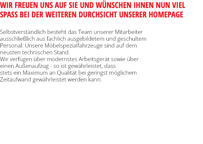 WIR FREUEN UNS AUF SIE UND WÜNSCHEN IHNEN NUN VIEL SPASS BEI DER WEITEREN DURCHSICHT UNSERER HOMEPAGE Selbstverständlich besteht das Team unserer Mitarbeiter ausschließlich aus fachlich ausgebildetem und geschultem Personal. Unsere Möbelspezialfahrzeuge sind auf dem neusten technischen Stand. Wir verfügen über modernstes Arbeitsgerät sowie über einen Außenaufzug - so ist gewährleistet, dass stets ein Maximum an Qualität bei geringst möglichem Zeitaufwand gewährleistet werden kann. 